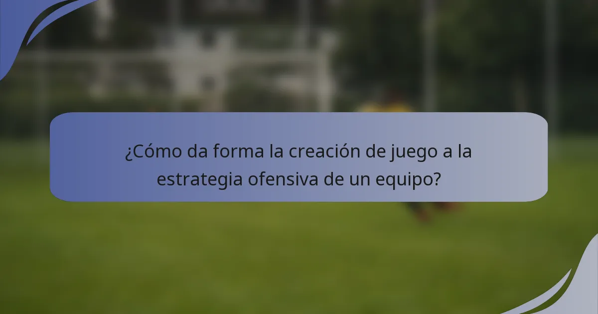 ¿Cómo da forma la creación de juego a la estrategia ofensiva de un equipo?